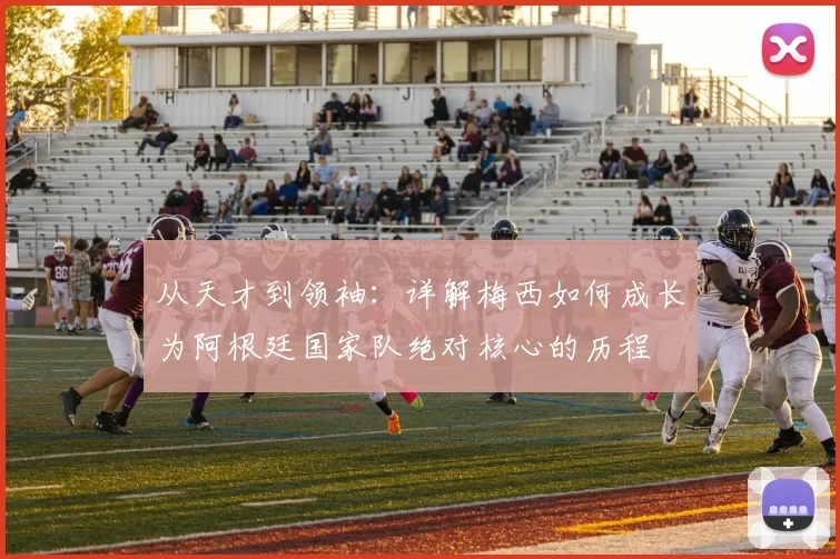 从天才到领袖：详解梅西如何成长为阿根廷国家队绝对核心的历程