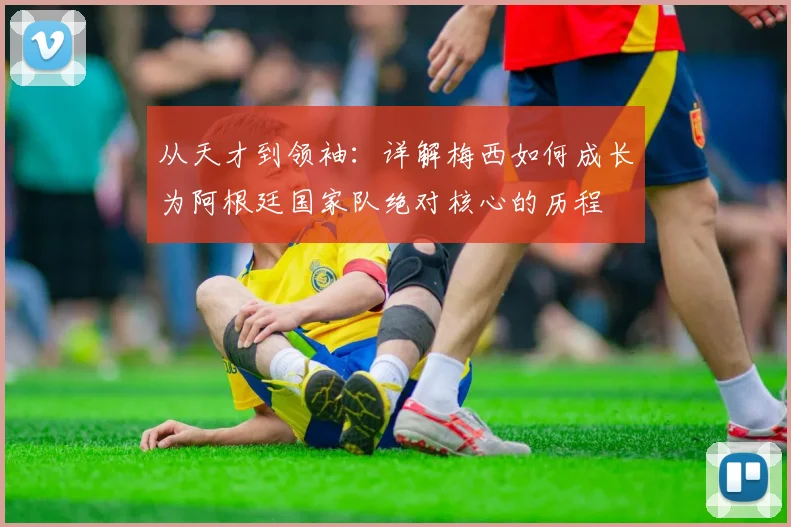 从天才到领袖:详解梅西如何成长为阿根廷国家队绝对核心的历程