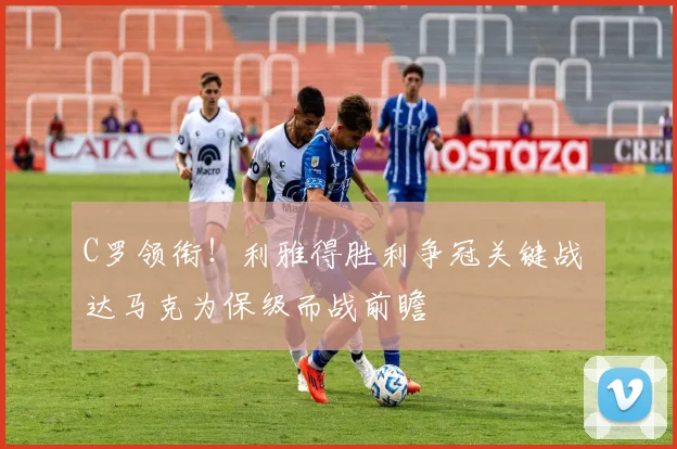C罗领衔!利雅得胜利争冠关键战 达马克为保级而战前瞻