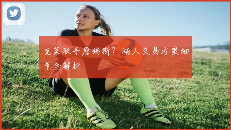 克莱联手詹姆斯?湖人交易方案细节全解析