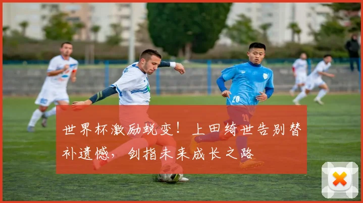 世界杯激励蜕变!上田绮世告别替补遗憾,剑指未来成长之路