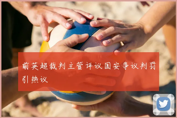 前英超裁判主管评议国安争议判罚引热议