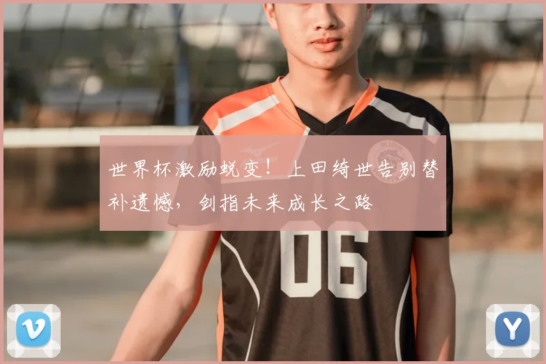世界杯激励蜕变!上田绮世告别替补遗憾,剑指未来成长之路