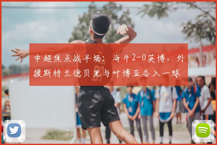 中超焦点战半场:海牛2-0英博,外援斯特兰德贝里与叶博亚各入一球