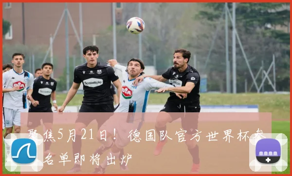 聚焦5月21日!德国队官方世界杯参赛名单即将出炉
