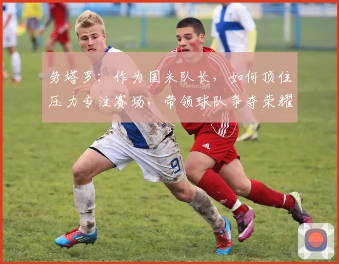 劳塔罗:作为国米队长,如何顶住压力专注赛场,带领球队争夺荣耀?