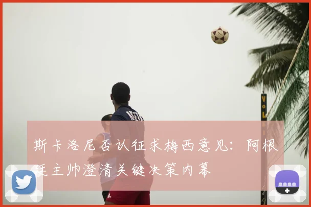 斯卡洛尼否认征求梅西意见:阿根廷主帅澄清关键决策内幕
